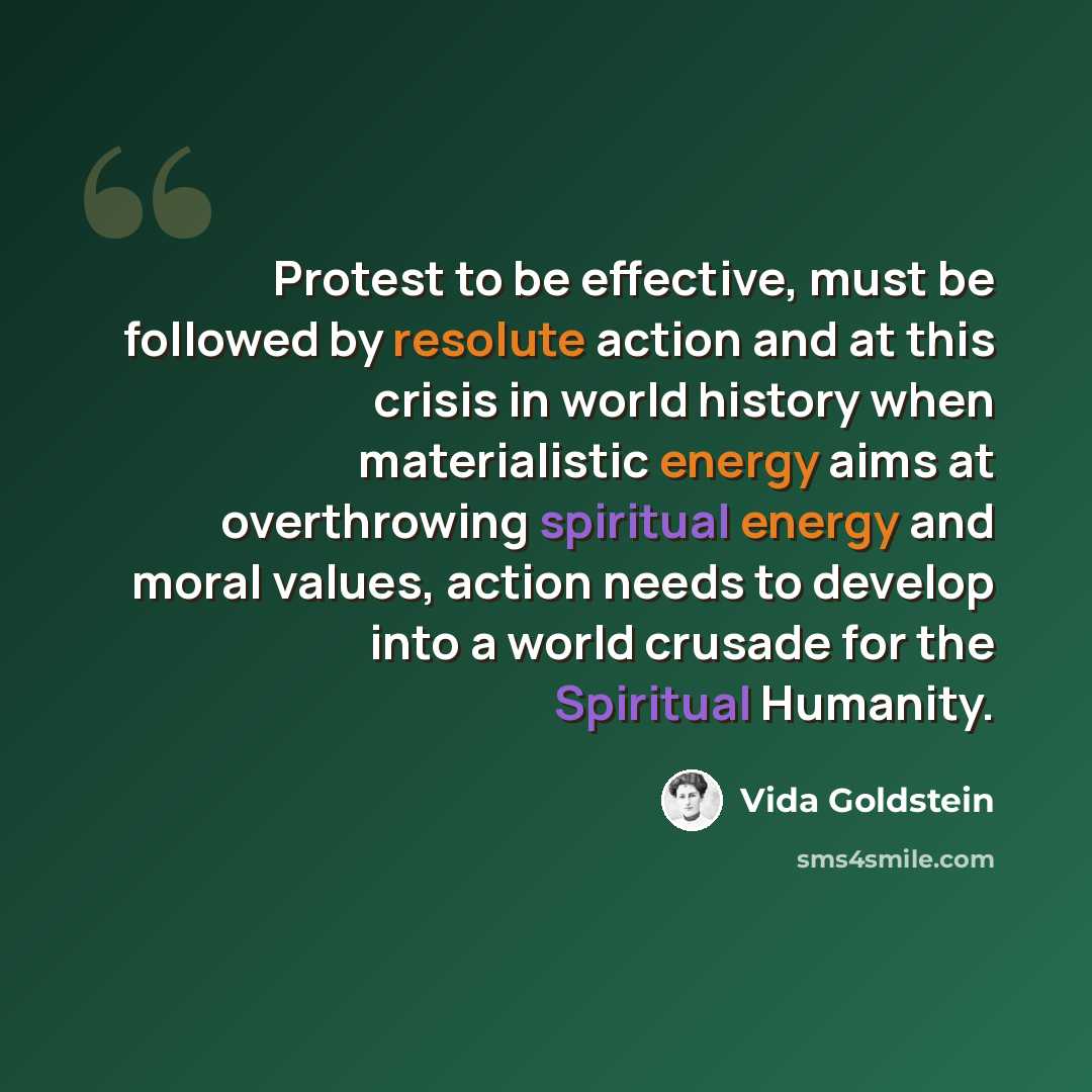 “Protest to be effective, must be followed by resolute action and at this crisis in world history when materialistic energy aims at overthrowing spiritual energy and moral values, action needs to develop into a world crusade for the Spiritual Humanity.” quote by Vida Goldstein