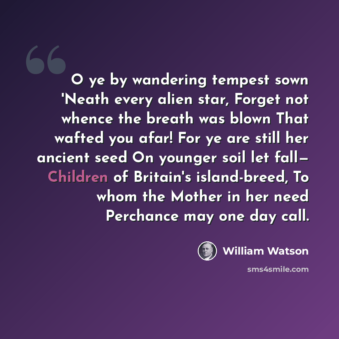 “O ye by wandering tempest sown 'Neath every alien star, Forget not whence the breath was blown That wafted you afar! For ye are still her ancient seed On younger soil let fall— Children of Britain's island-breed, To whom the Mother in her need Perchance may one day call.” quote by William Watson