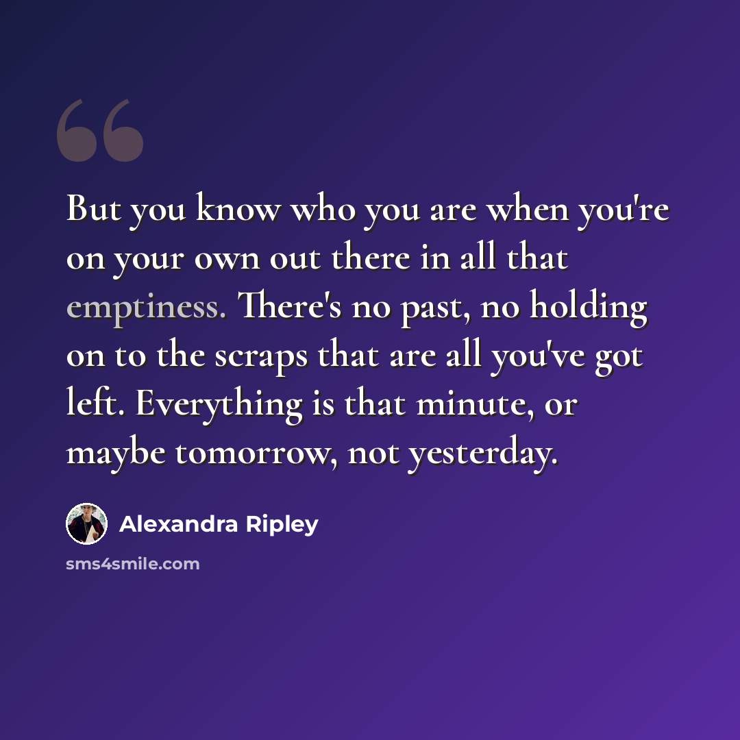 “But you know who you are when you're on your own out there in all that emptiness. There's no past, no holding on to the scraps that are all you've got left. Everything is that minute, or maybe tomorrow, not yesterday.” quote by Alexandra Ripley