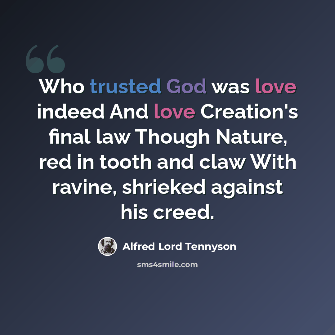 “Who trusted God was love indeed And love Creation's final law Though Nature, red in tooth and claw With ravine, shrieked against his creed.” quote by Alfred Lord Tennyson