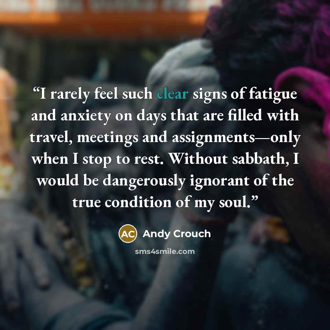 “I rarely feel such clear signs of fatigue and anxiety on days that are filled with travel, meetings and assignments—only when I stop to rest. Without sabbath, I would be dangerously ignorant of the true condition of my soul.” quote by Andy Crouch