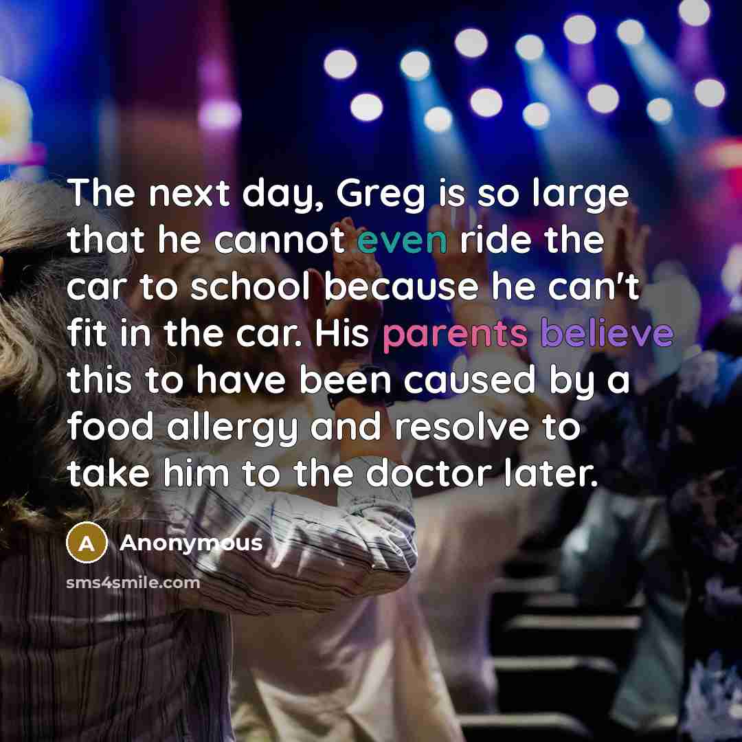 “The next day, Greg is so large that he cannot even ride the car to school because he can't fit in the car. His parents believe this to have been caused by a food allergy and resolve to take him to the doctor later.” quote by Anonymous