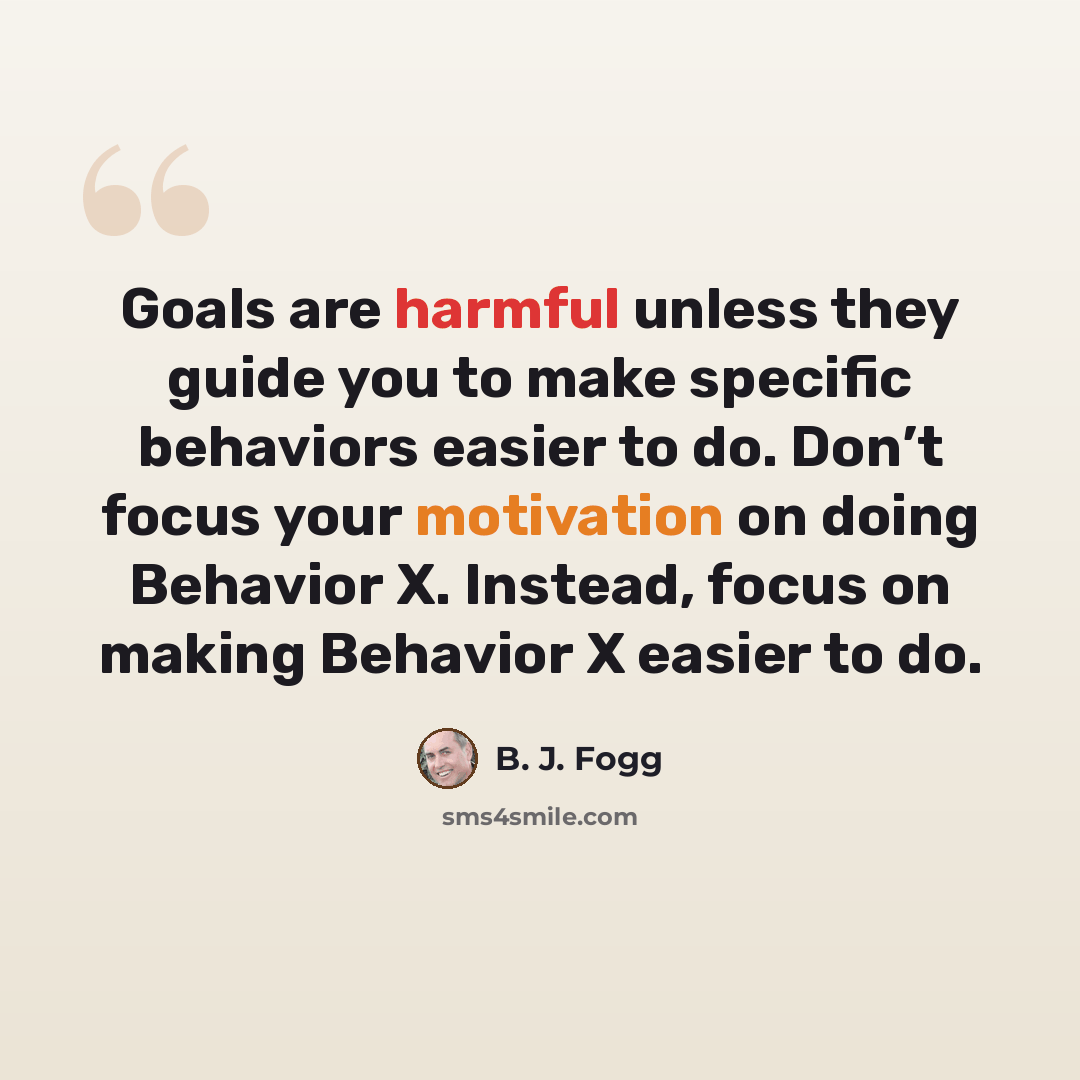 “Goals are harmful unless they guide you to make specific behaviors easier to do. Don’t focus your motivation on doing Behavior X. Instead, focus on making Behavior X easier to do.” quote by B. J. Fogg