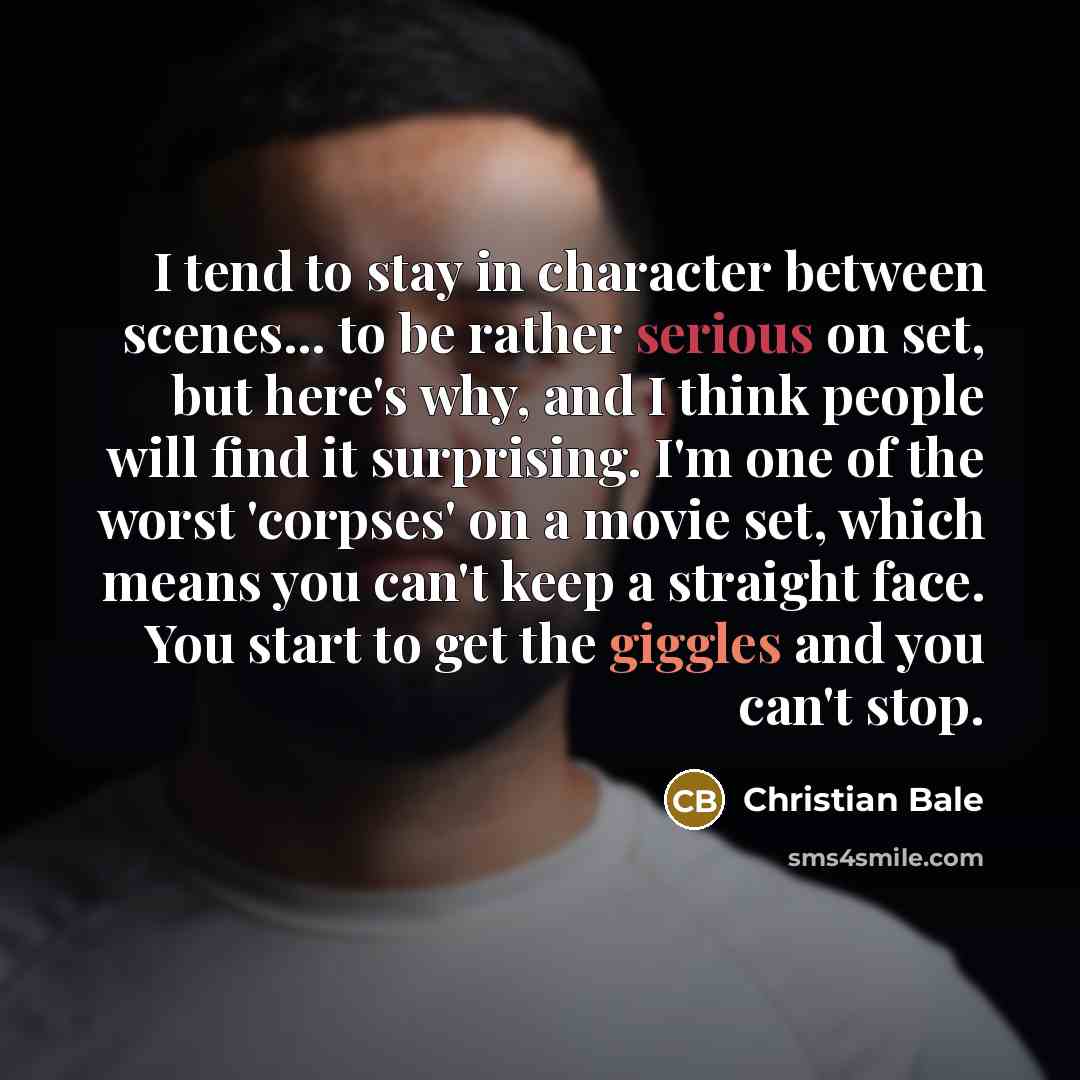 “I tend to stay in character between scenes... to be rather serious on set, but here's why, and I think people will find it surprising. I'm one of the worst 'corpses' on a movie set, which means you can't keep a straight face. You start to get the giggles and you can't stop.” quote by Christian Bale