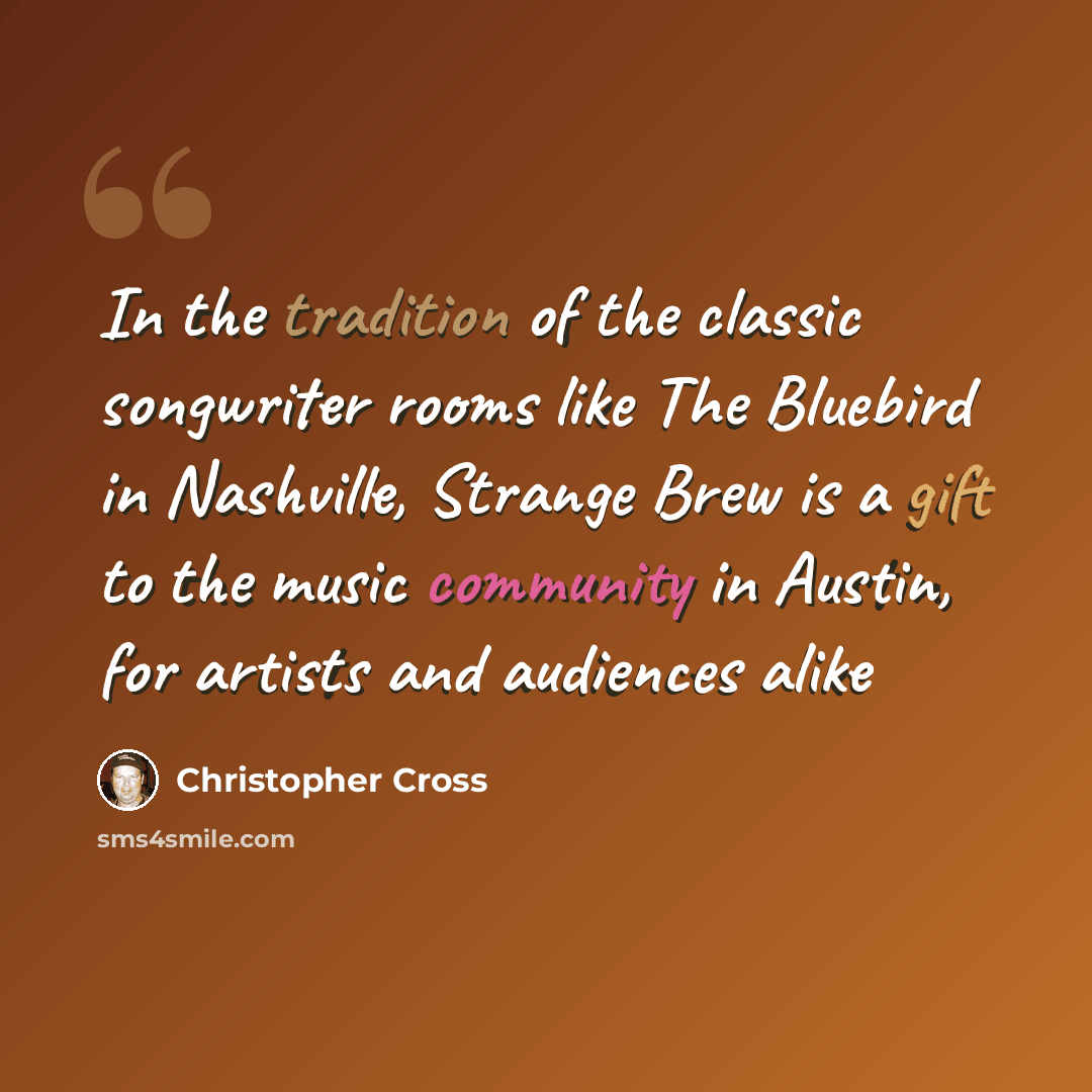 “In the tradition of the classic songwriter rooms like The Bluebird in Nashville, Strange Brew is a gift to the music community in Austin, for artists and audiences alike” quote by Christopher Cross