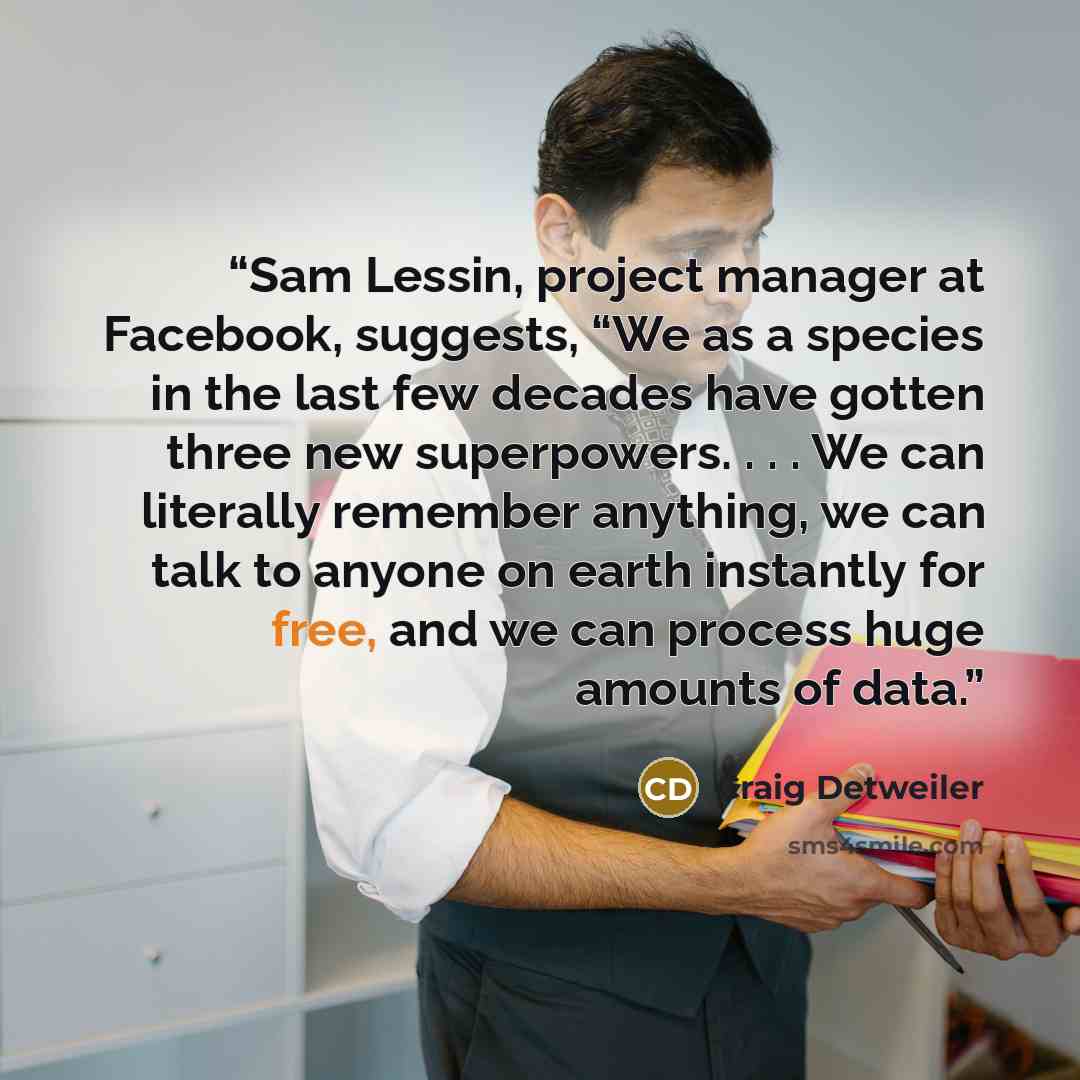 “Sam Lessin, project manager at Facebook, suggests, “We as a species in the last few decades have gotten three new superpowers. . . . We can literally remember anything, we can talk to anyone on earth instantly for free, and we can process huge amounts of data.” quote by Craig Detweiler
