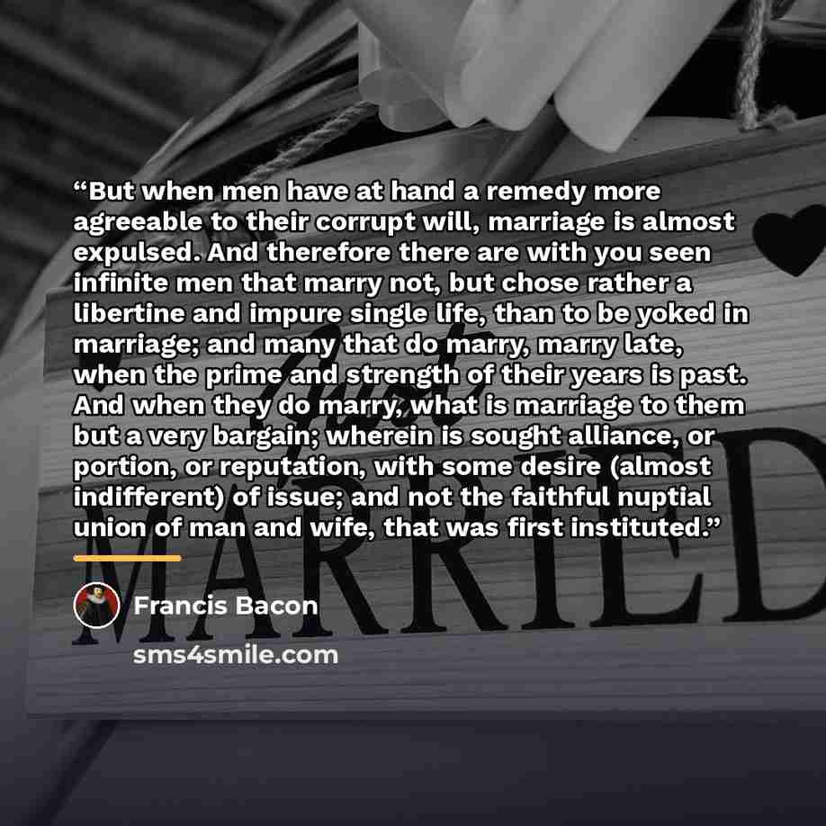 “But when men have at hand a remedy more agreeable to their corrupt will, marriage is almost expulsed. And therefore there are with you seen infinite men that marry not, but chose rather a libertine and impure single life, than to be yoked in marriage; and many that do marry, marry late, when the…” quote by Francis Bacon