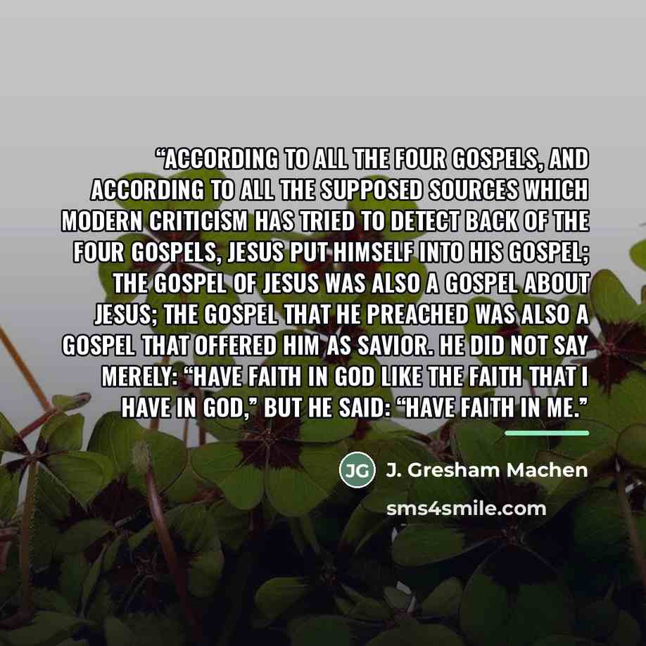 “According to all the four Gospels, and according to all the supposed sources which modern criticism has tried to detect back of the four Gospels, Jesus put himself into his gospel; the gospel of Jesus was also a gospel about Jesus; the gospel that he preached was also a gospel that offered him as…” quote by J. Gresham Machen