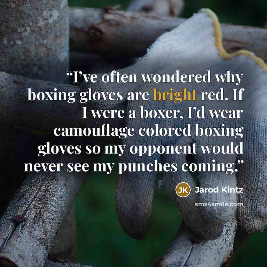 “I’ve often wondered why boxing gloves are bright red. If I were a boxer, I’d wear camouflage colored boxing gloves so my opponent would never see my punches coming.” quote by Jarod Kintz