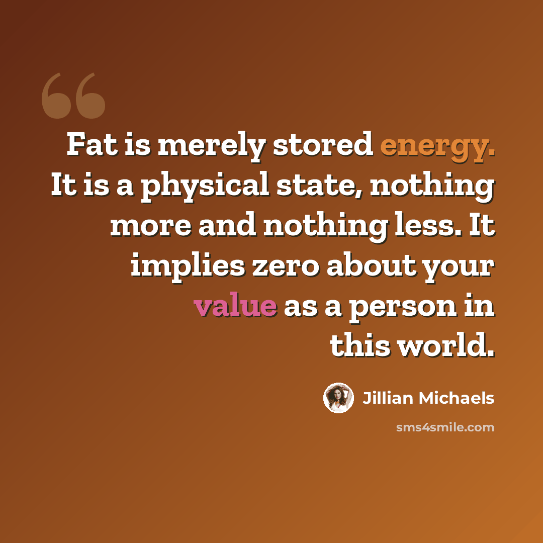 “Fat is merely stored energy. It is a physical state, nothing more and nothing less. It implies zero about your value as a person in this world.” quote by Jillian Michaels