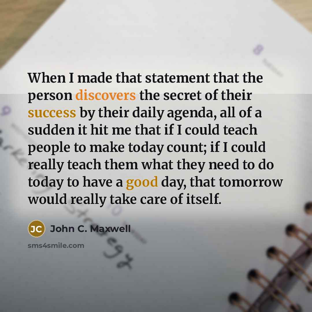 “When I made that statement that the person discovers the secret of their success by their daily agenda, all of a sudden it hit me that if I could teach people to make today count; if I could really teach them what they need to do today to have a good day, that tomorrow would really take care of…” quote by John C. Maxwell