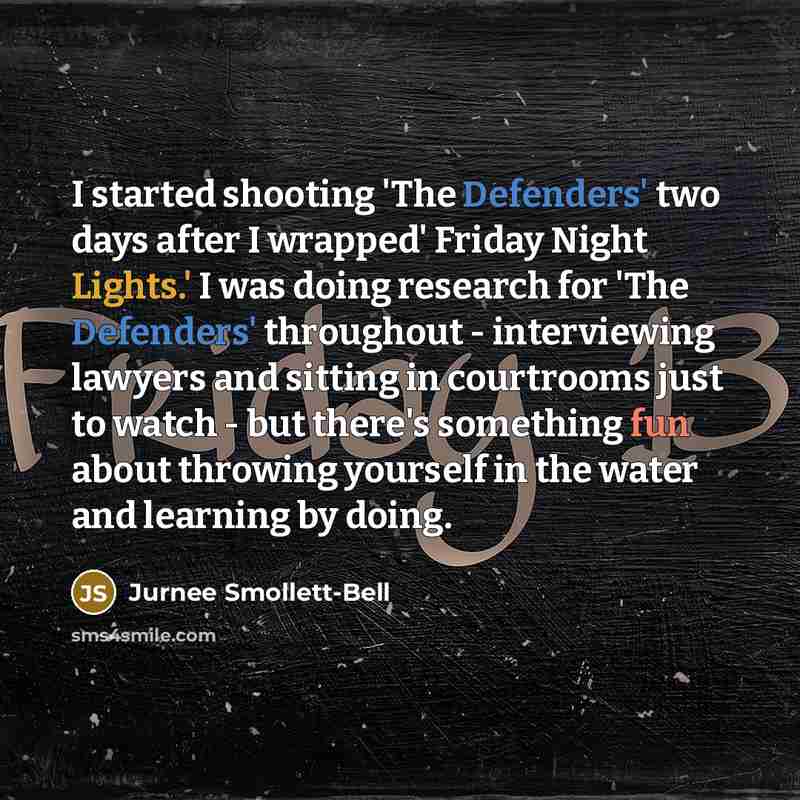 “I started shooting 'The Defenders' two days after I wrapped' Friday Night Lights.' I was doing research for 'The Defenders' throughout - interviewing lawyers and sitting in courtrooms just to watch - but there's something fun about throwing yourself in the water and learning by doing.” quote by Jurnee Smollett-Bell