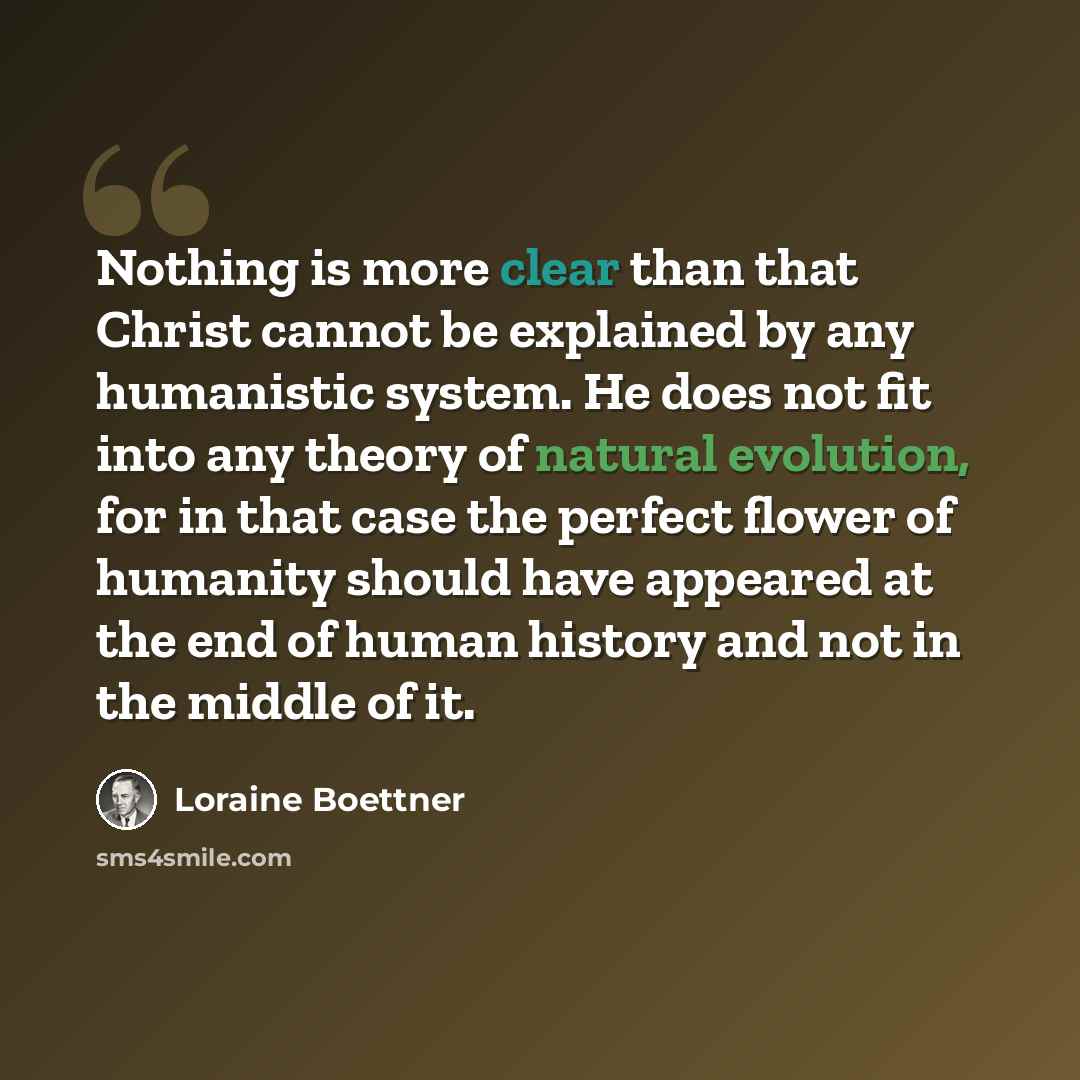 “Nothing is more clear than that Christ cannot be explained by any humanistic system. He does not fit into any theory of natural evolution, for in that case the perfect flower of humanity should have appeared at the end of human history and not in the middle of it.” quote by Loraine Boettner