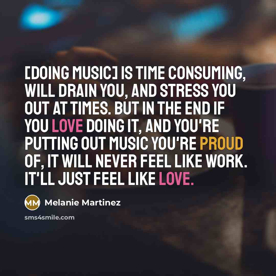 “[Doing music] is time consuming, will drain you, and stress you out at times. But in the end if you love doing it, and you're putting out music you're proud of, it will never feel like work. It'll just feel like love.” quote by Melanie Martinez