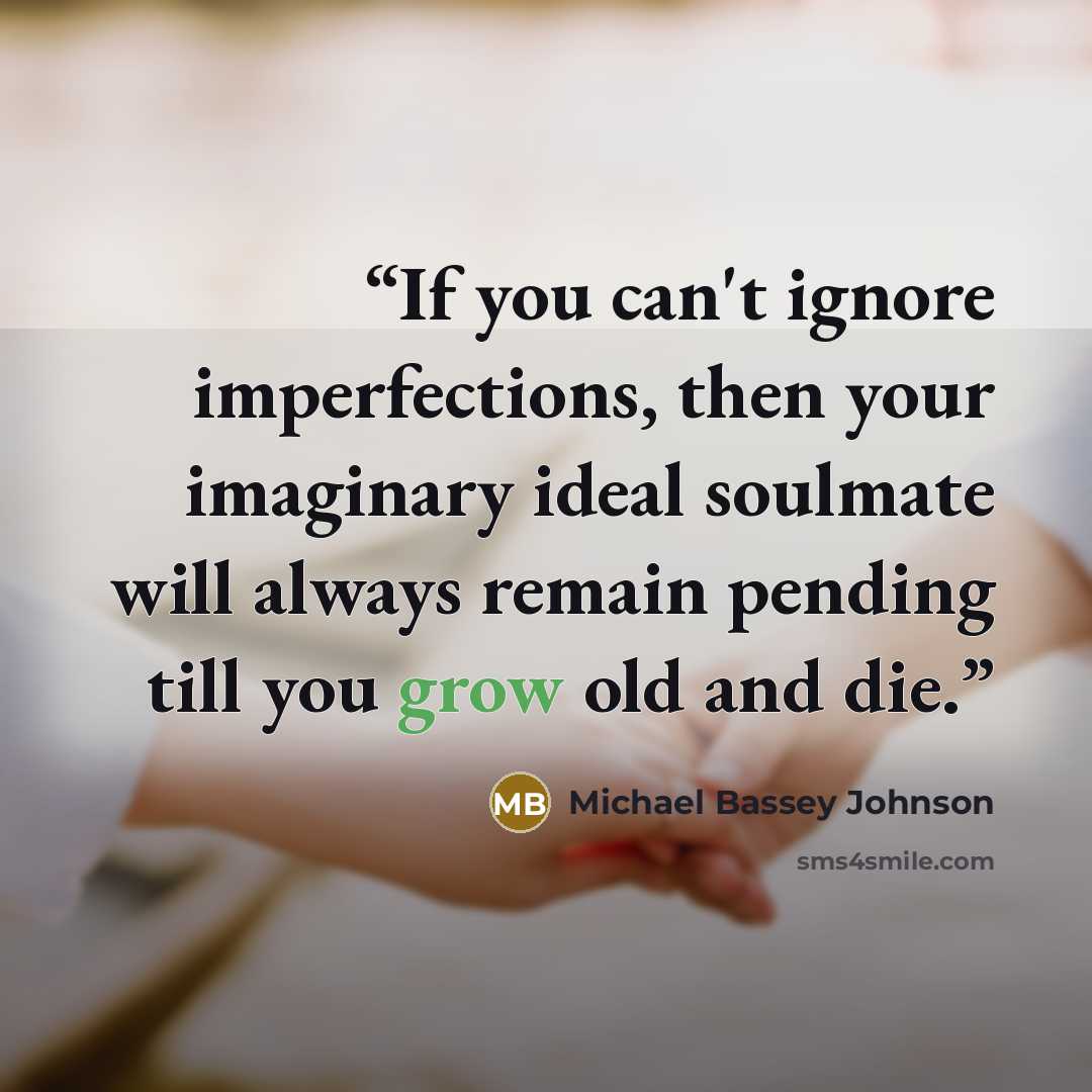 “If you can't ignore imperfections, then your imaginary ideal soulmate will always remain pending till you grow old and die.” quote by Michael Bassey Johnson