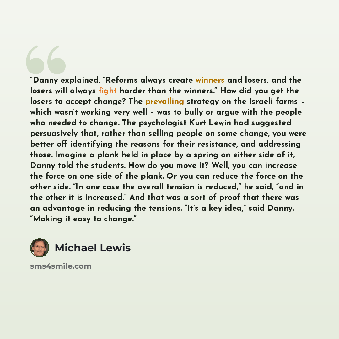 “Danny explained, “Reforms always create winners and losers, and the losers will always fight harder than the winners.” How did you get the losers to accept change? The prevailing strategy on the Israeli farms – which wasn’t working very well – was to bully or argue with the people who needed to…” quote by Michael Lewis