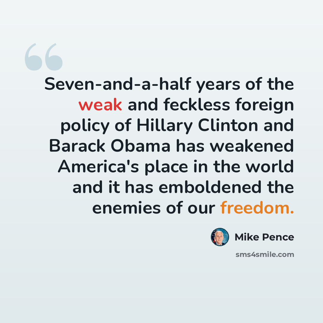 “Seven-and-a-half years of the weak and feckless foreign policy of Hillary Clinton and Barack Obama has weakened America's place in the world and it has emboldened the enemies of our freedom.” quote by Mike Pence
