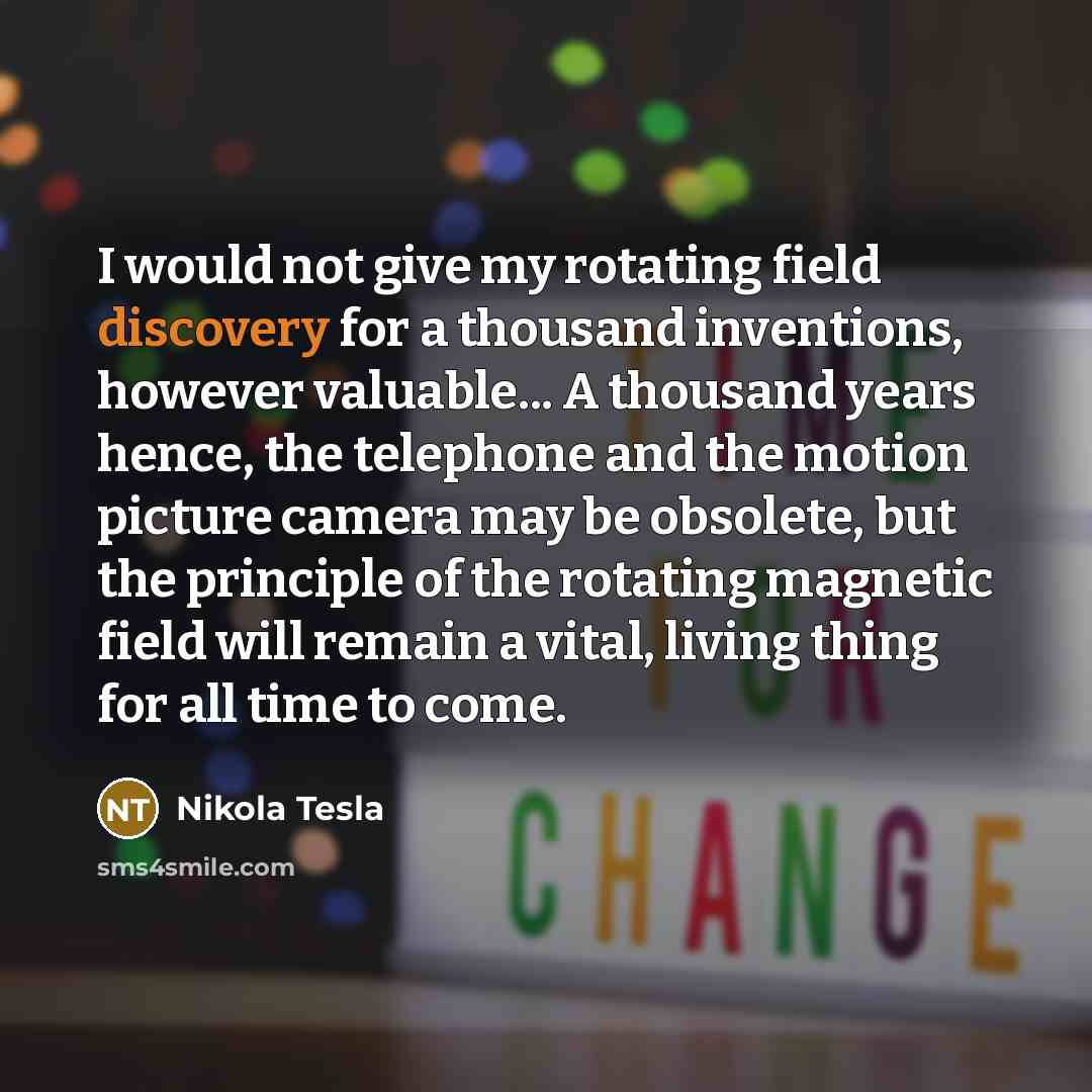 “I would not give my rotating field discovery for a thousand inventions, however valuable... A thousand years hence, the telephone and the motion picture camera may be obsolete, but the principle of the rotating magnetic field will remain a vital, living thing for all time to come.” quote by Nikola Tesla