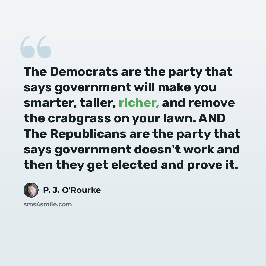 “The Democrats are the party that says government will make you smarter, taller, richer, and remove the crabgrass on your lawn. AND The Republicans are the party that says government doesn't work and then they get elected and prove it.” quote by P. J. O'Rourke