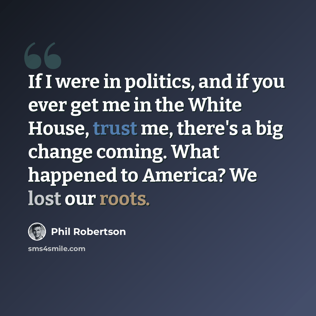 “If I were in politics, and if you ever get me in the White House, trust me, there's a big change coming. What happened to America? We lost our roots.” quote by Phil Robertson