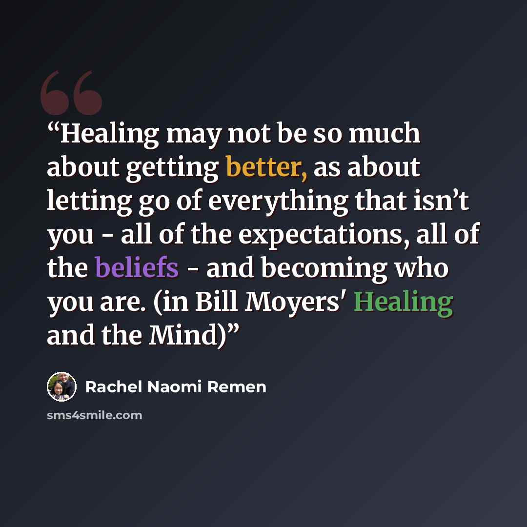 “Healing may not be so much about getting better, as about letting go of everything that isn’t you - all of the expectations, all of the beliefs - and becoming who you are. (in Bill Moyers' Healing and the Mind)” quote by Rachel Naomi Remen