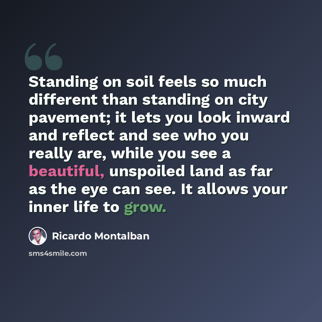 “Standing on soil feels so much different than standing on city pavement; it lets you look inward and reflect and see who you really are, while you see a beautiful, unspoiled land as far as the eye can see. It allows your inner life to grow.” quote by Ricardo Montalban