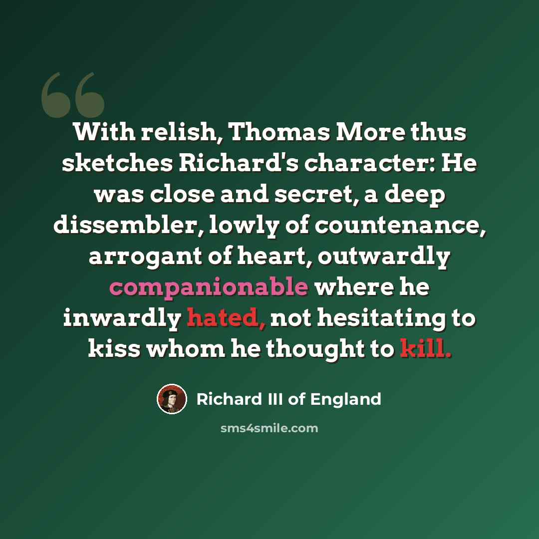 “With relish, Thomas More thus sketches Richard's character: He was close and secret, a deep dissembler, lowly of countenance, arrogant of heart, outwardly companionable where he inwardly hated, not hesitating to kiss whom he thought to kill.” quote by Richard III of England