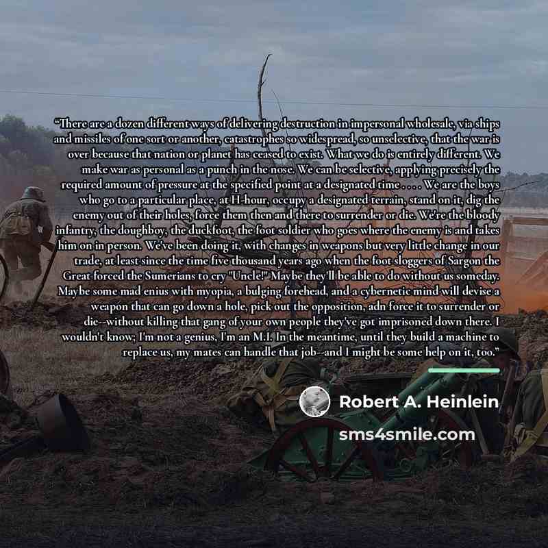 “There are a dozen different ways of delivering destruction in impersonal wholesale, via ships and missiles of one sort or another, catastrophes so widespread, so unselective, that the war is over because that nation or planet has ceased to exist. What we do is entirely different. We make war as…” quote by Robert A. Heinlein