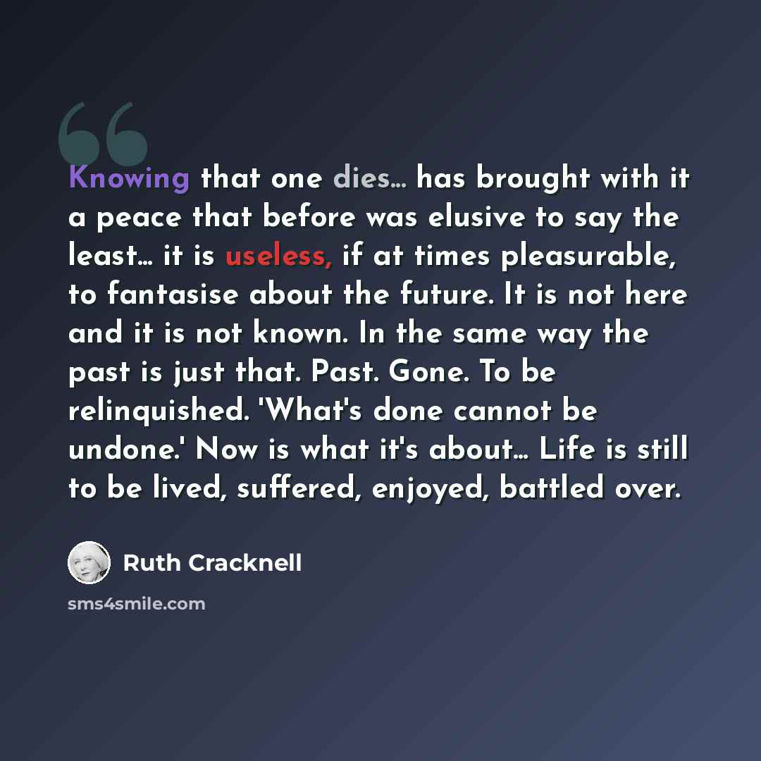“Knowing that one dies... has brought with it a peace that before was elusive to say the least... it is useless, if at times pleasurable, to fantasise about the future. It is not here and it is not known. In the same way the past is just that. Past. Gone. To be relinquished. 'What's done cannot be…” quote by Ruth Cracknell