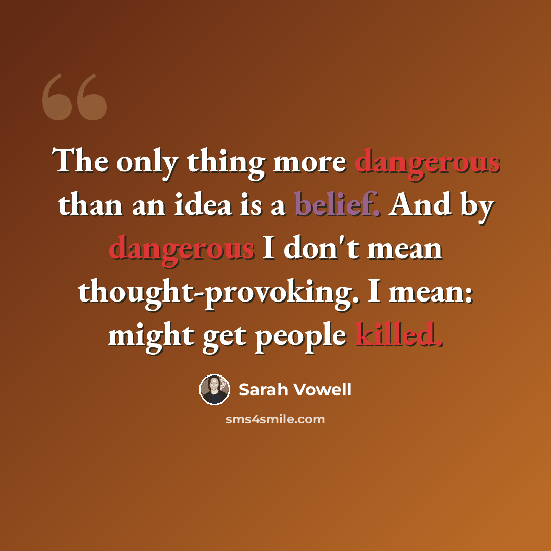 “The only thing more dangerous than an idea is a belief. And by dangerous I don't mean thought-provoking. I mean: might get people killed.” quote by Sarah Vowell