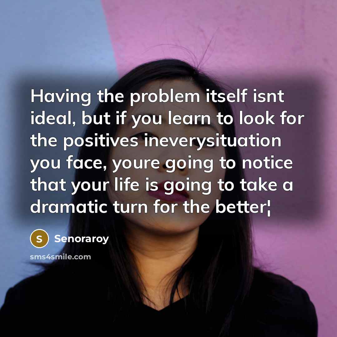 “Having the problem itself isnt ideal, but if you learn to look for the positives ineverysituation you face, youre going to notice that your life is going to take a dramatic turn for the better¦” quote by Senoraroy