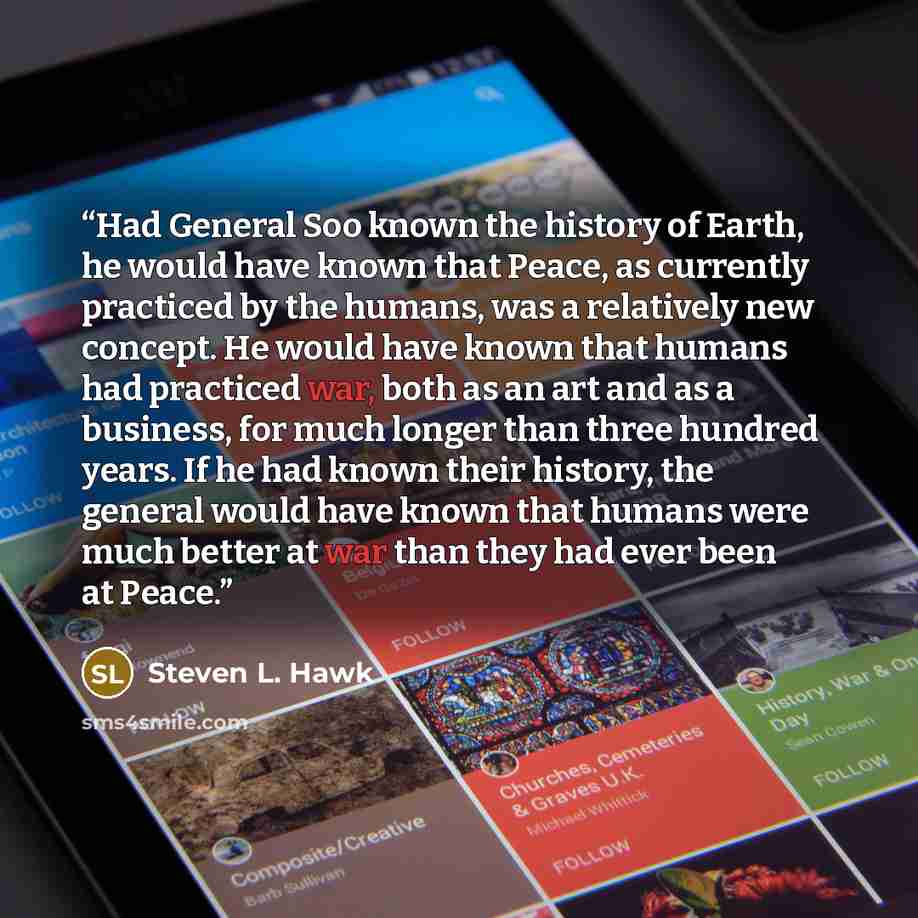 “Had General Soo known the history of Earth, he would have known that Peace, as currently practiced by the humans, was a relatively new concept. He would have known that humans had practiced war, both as an art and as a business, for much longer than three hundred years. If he had known their…” quote by Steven L. Hawk