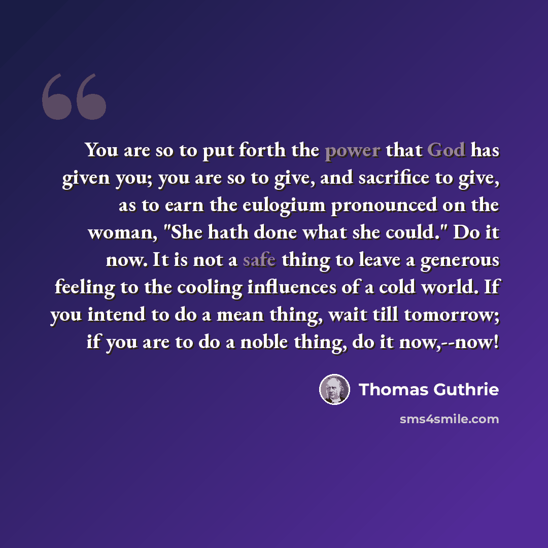 “You are so to put forth the power that God has given you; you are so to give, and sacrifice to give, as to earn the eulogium pronounced on the woman, "She hath done what she could." Do it now. It is not a safe thing to leave a generous feeling to the cooling influences of a cold world. If you…” quote by Thomas Guthrie