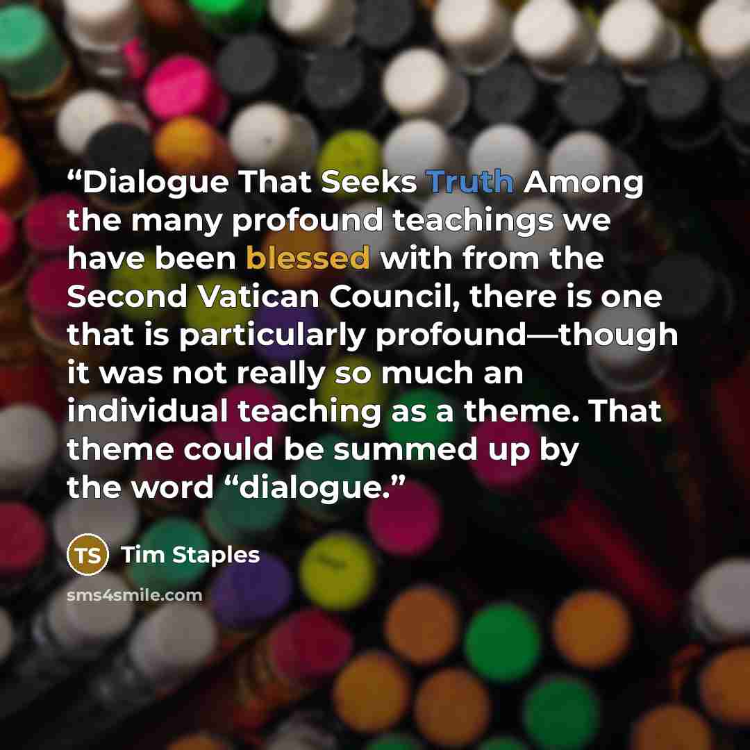 “Dialogue That Seeks Truth Among the many profound teachings we have been blessed with from the Second Vatican Council, there is one that is particularly profound—though it was not really so much an individual teaching as a theme. That theme could be summed up by the word “dialogue.” quote by Tim Staples