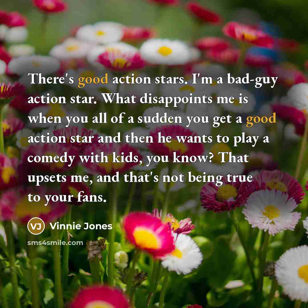 “There's good action stars. I'm a bad-guy action star. What disappoints me is when you all of a sudden you get a good action star and then he wants to play a comedy with kids, you know? That upsets me, and that's not being true to your fans.” quote by Vinnie Jones