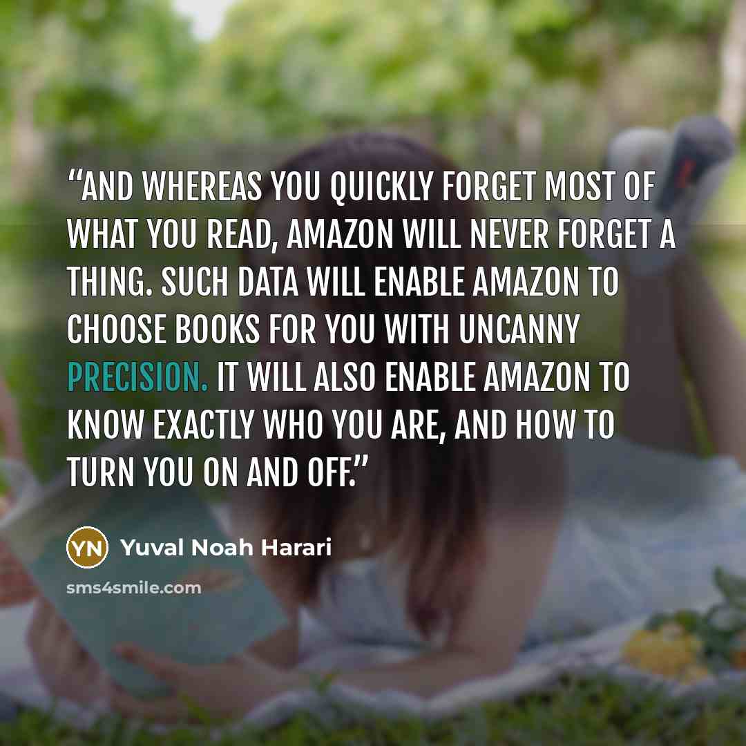 “And whereas you quickly forget most of what you read, Amazon will never forget a thing. Such data will enable Amazon to choose books for you with uncanny precision. It will also enable Amazon to know exactly who you are, and how to turn you on and off.” quote by Yuval Noah Harari
