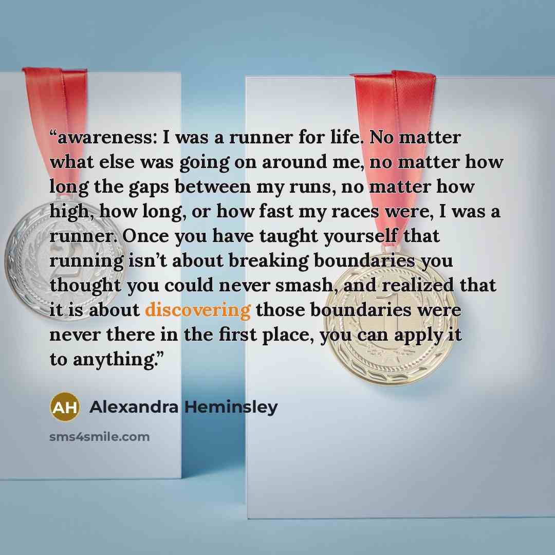 “awareness: I was a runner for life. No matter what else was going on around me, no matter how long the gaps between my runs, no matter how high, how long, or how fast my races were, I was a runner. Once you have taught yourself that running isn’t about breaking boundaries you thought you could…” quote by Alexandra Heminsley