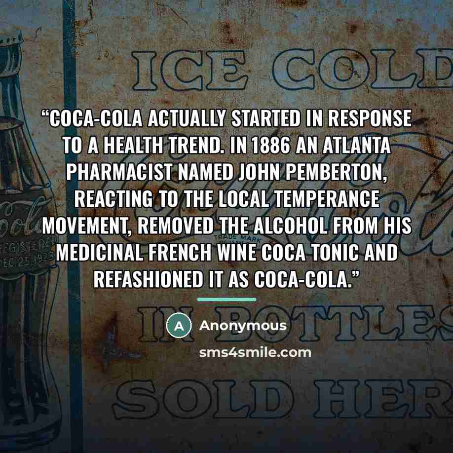 “Coca-Cola actually started in response to a health trend. In 1886 an Atlanta pharmacist named John Pemberton, reacting to the local temperance movement, removed the alcohol from his medicinal French Wine Coca tonic and refashioned it as Coca-Cola.” quote by Anonymous