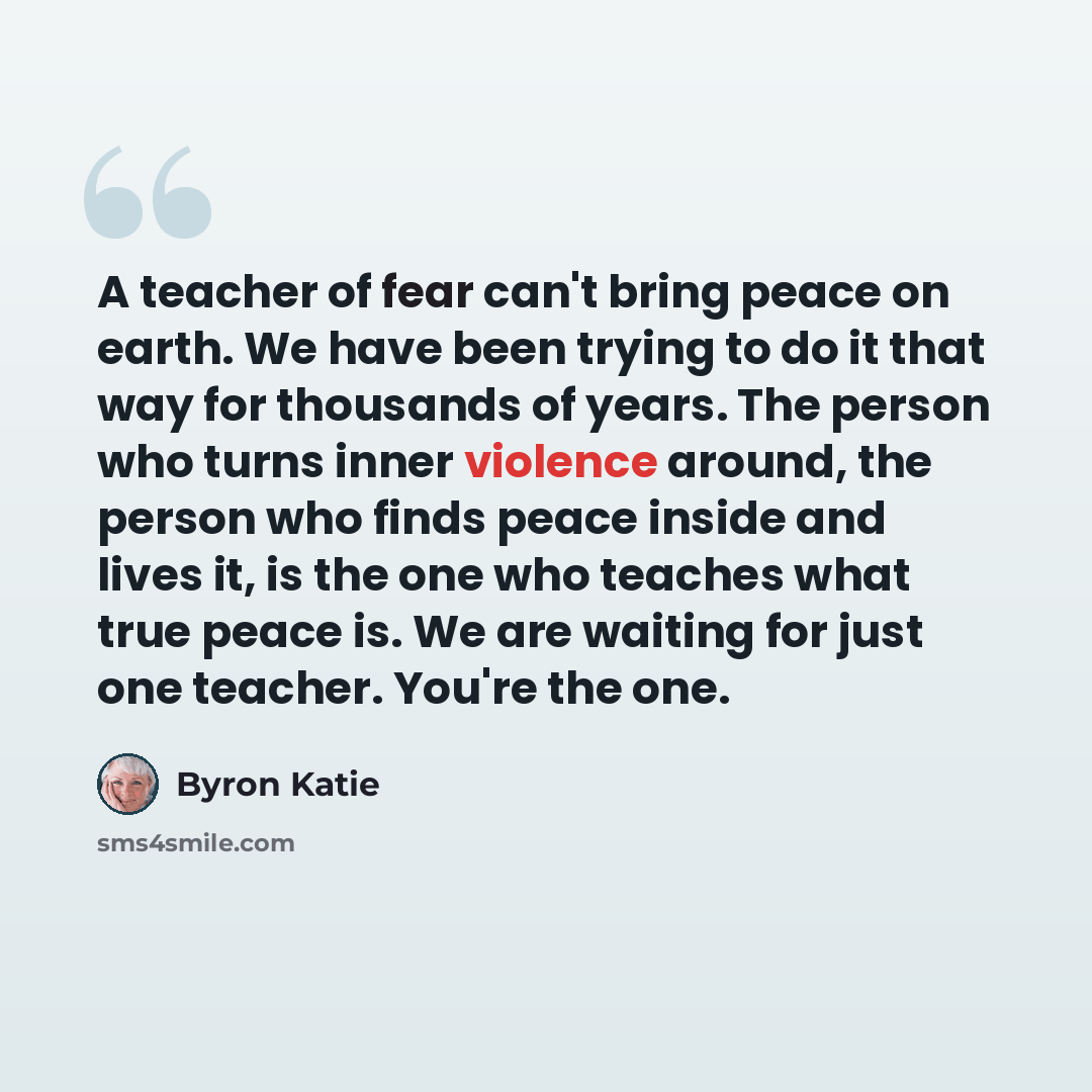 “A teacher of fear can't bring peace on earth. We have been trying to do it that way for thousands of years. The person who turns inner violence around, the person who finds peace inside and lives it, is the one who teaches what true peace is. We are waiting for just one teacher. You're the one.” quote by Byron Katie