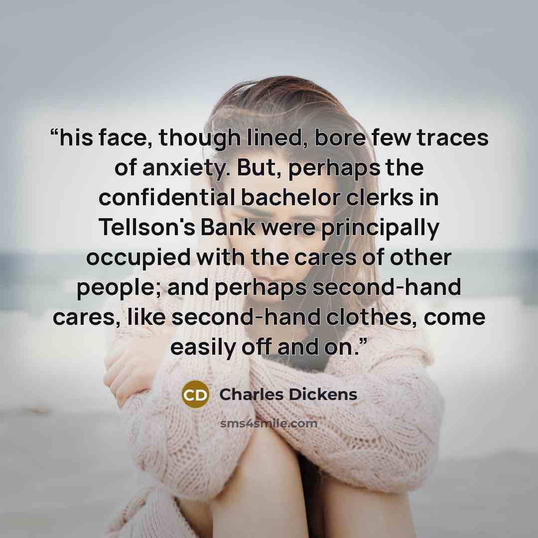 “his face, though lined, bore few traces of anxiety. But, perhaps the confidential bachelor clerks in Tellson's Bank were principally occupied with the cares of other people; and perhaps second-hand cares, like second-hand clothes, come easily off and on.” quote by Charles Dickens