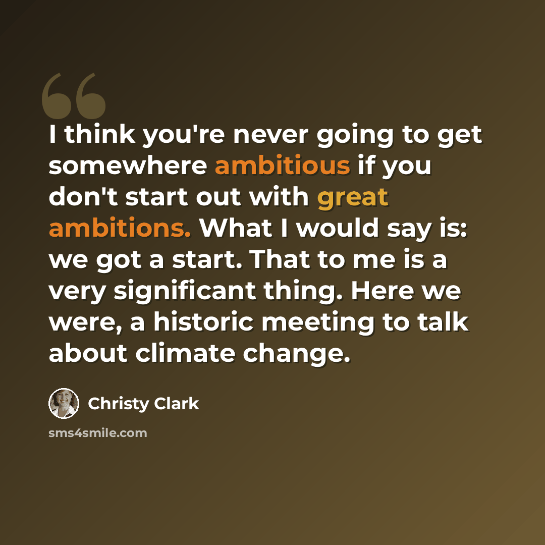 “I think you're never going to get somewhere ambitious if you don't start out with great ambitions. What I would say is: we got a start. That to me is a very significant thing. Here we were, a historic meeting to talk about climate change.” quote by Christy Clark