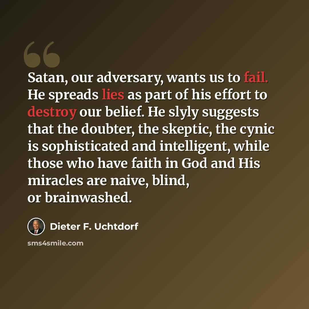 “Satan, our adversary, wants us to fail. He spreads lies as part of his effort to destroy our belief. He slyly suggests that the doubter, the skeptic, the cynic is sophisticated and intelligent, while those who have faith in God and His miracles are naive, blind, or brainwashed.” quote by Dieter F. Uchtdorf