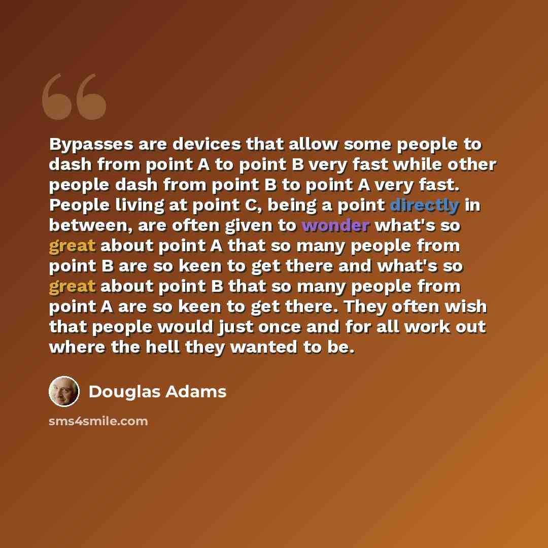 “Bypasses are devices that allow some people to dash from point A to point B very fast while other people dash from point B to point A very fast. People living at point C, being a point directly in between, are often given to wonder what's so great about point A that so many people from point B are…” quote by Douglas Adams