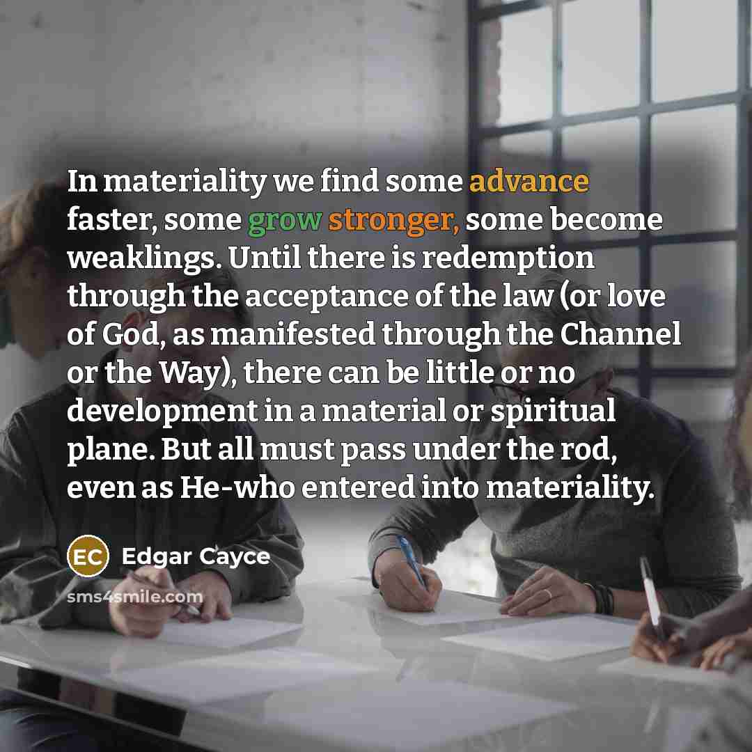 “In materiality we find some advance faster, some grow stronger, some become weaklings. Until there is redemption through the acceptance of the law (or love of God, as manifested through the Channel or the Way), there can be little or no development in a material or spiritual plane. But all must…” quote by Edgar Cayce