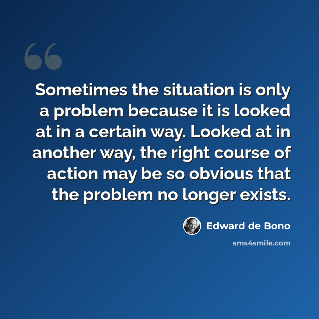 “Sometimes the situation is only a problem because it is looked at in a certain way. Looked at in another way, the right course of action may be so obvious that the problem no longer exists.” quote by Edward de Bono