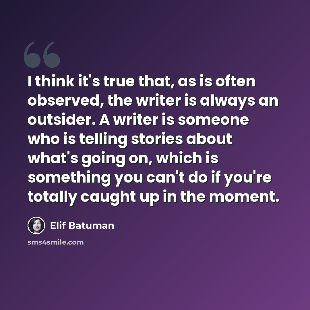 “I think it's true that, as is often observed, the writer is always an outsider. A writer is someone who is telling stories about what's going on, which is something you can't do if you're totally caught up in the moment.” quote by Elif Batuman