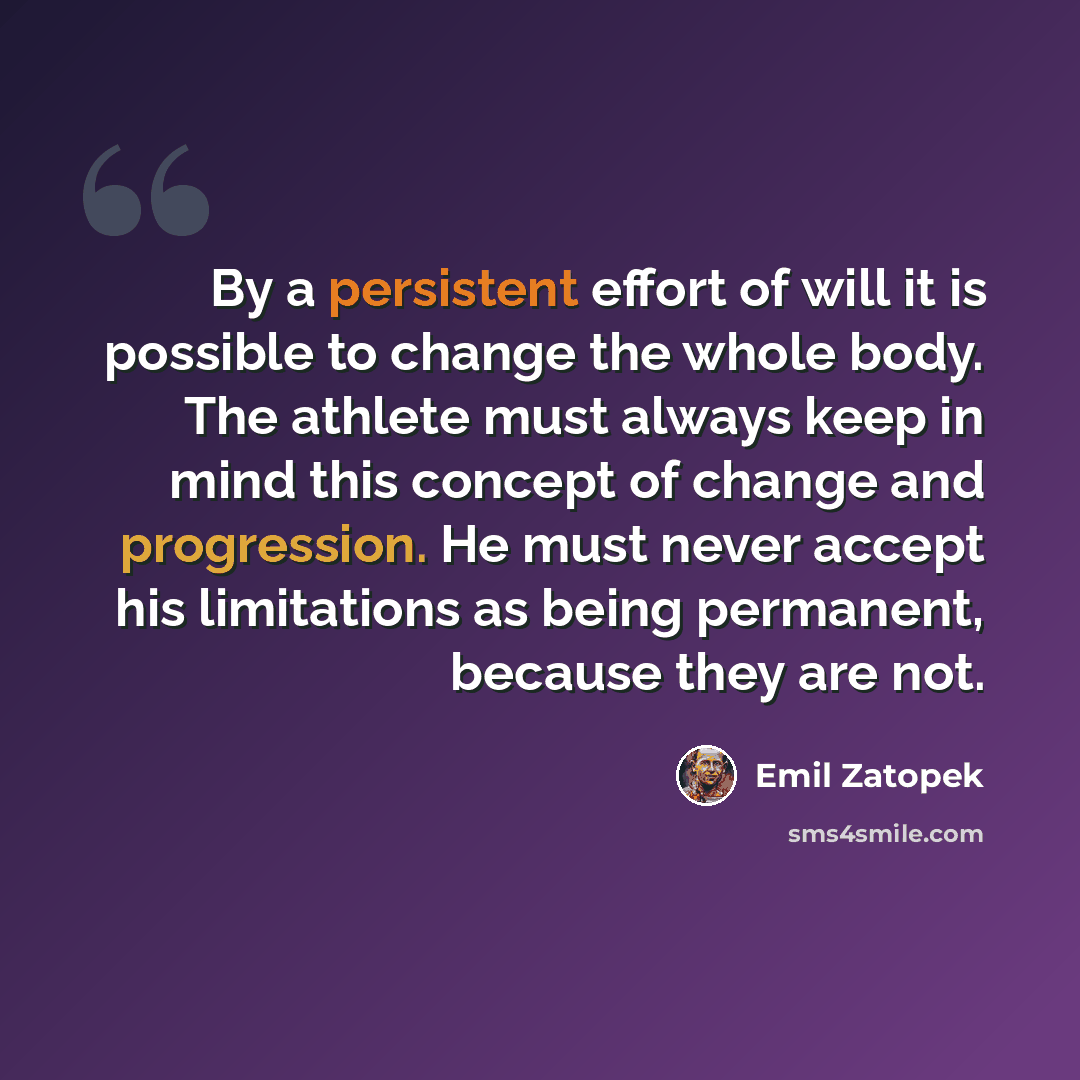“By a persistent effort of will it is possible to change the whole body. The athlete must always keep in mind this concept of change and progression. He must never accept his limitations as being permanent, because they are not.” quote by Emil Zatopek