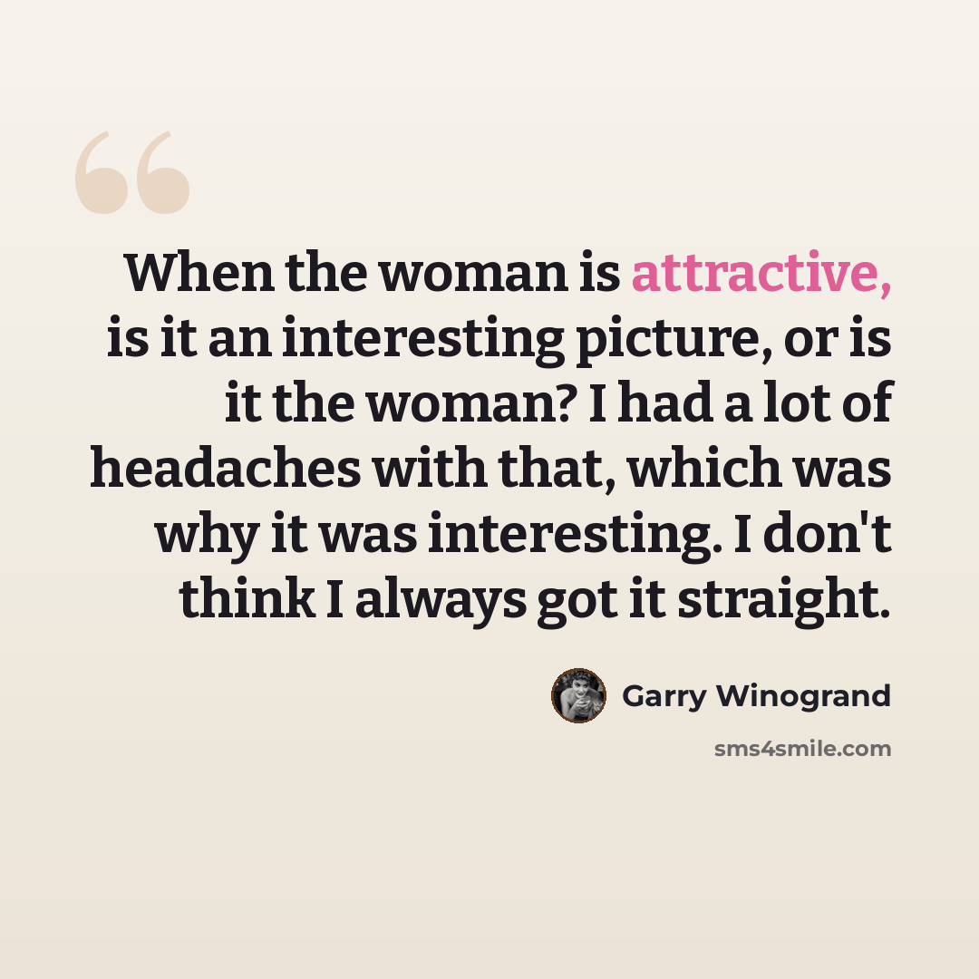 “When the woman is attractive, is it an interesting picture, or is it the woman? I had a lot of headaches with that, which was why it was interesting. I don't think I always got it straight.” quote by Garry Winogrand