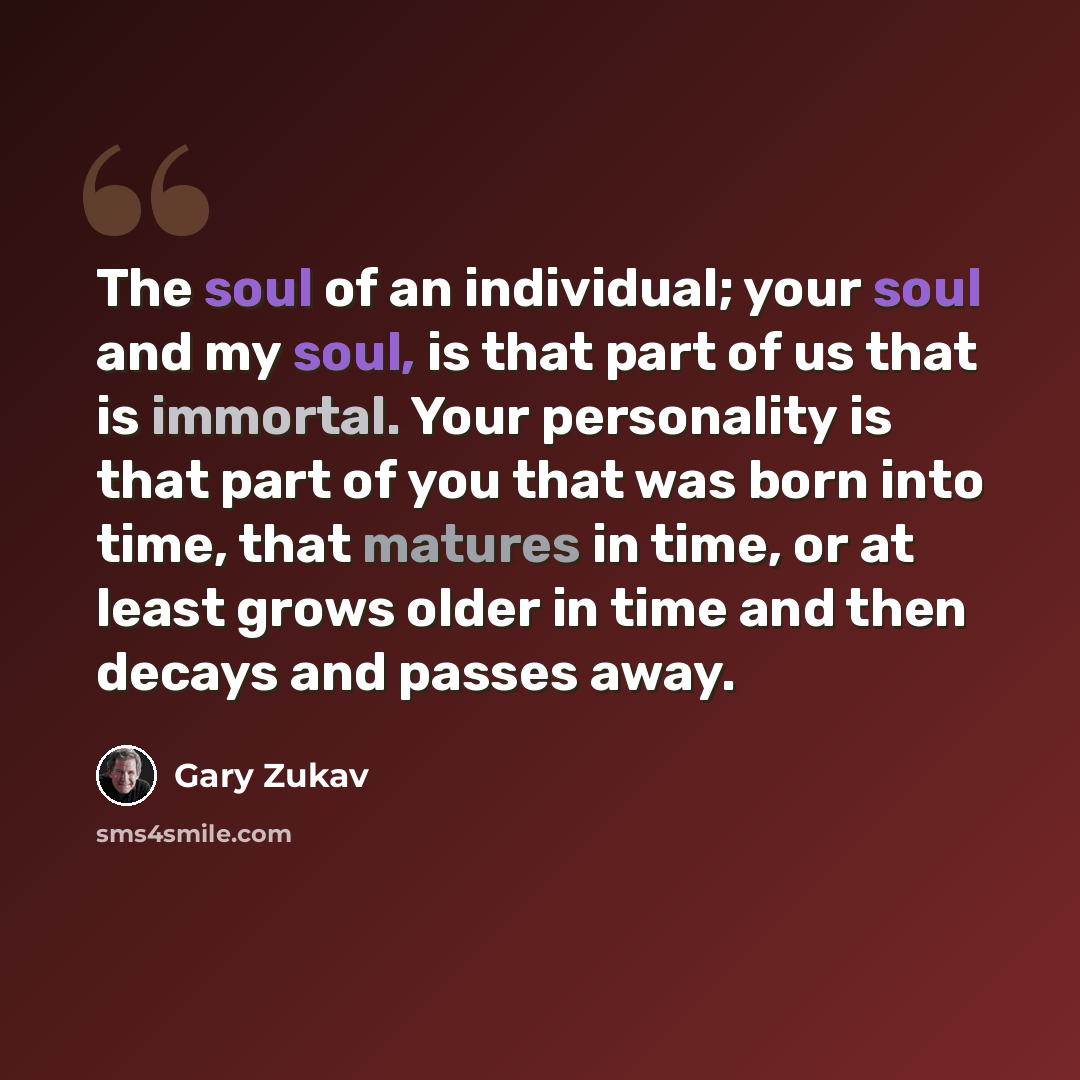 “The soul of an individual; your soul and my soul, is that part of us that is immortal. Your personality is that part of you that was born into time, that matures in time, or at least grows older in time and then decays and passes away.” quote by Gary Zukav