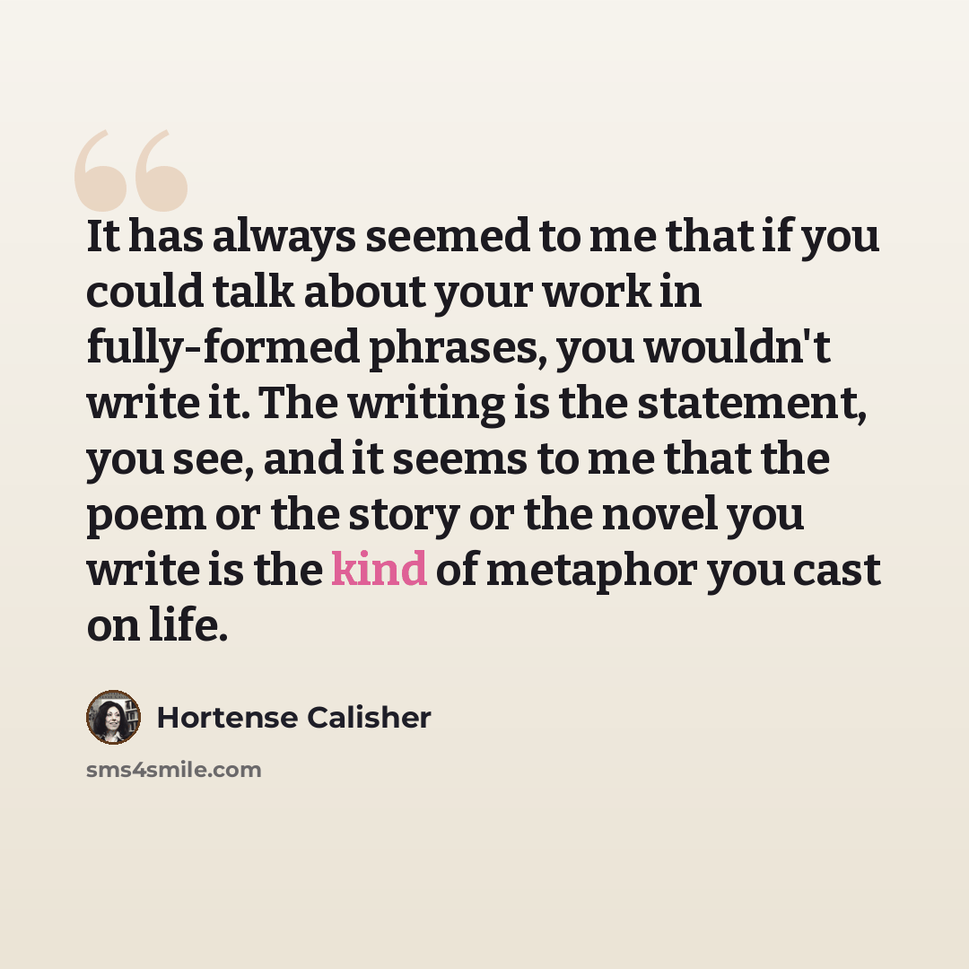 “It has always seemed to me that if you could talk about your work in fully-formed phrases, you wouldn't write it. The writing is the statement, you see, and it seems to me that the poem or the story or the novel you write is the kind of metaphor you cast on life.” quote by Hortense Calisher